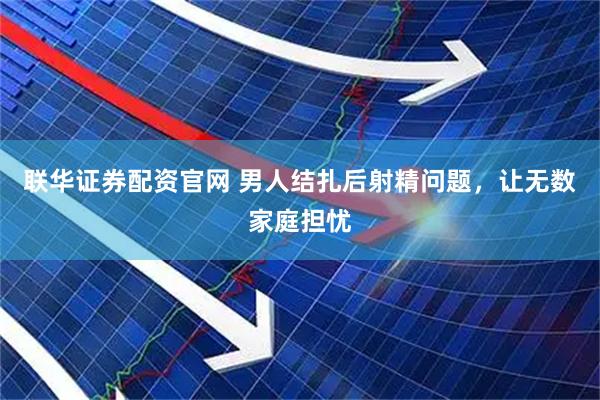 联华证券配资官网 男人结扎后射精问题，让无数家庭担忧