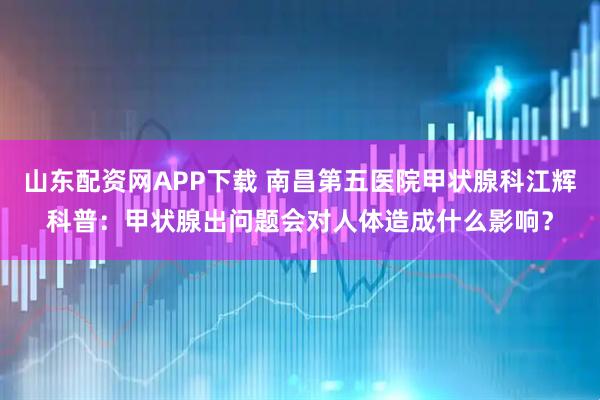 山东配资网APP下载 南昌第五医院甲状腺科江辉科普：甲状腺出问题会对人体造成什么影响？