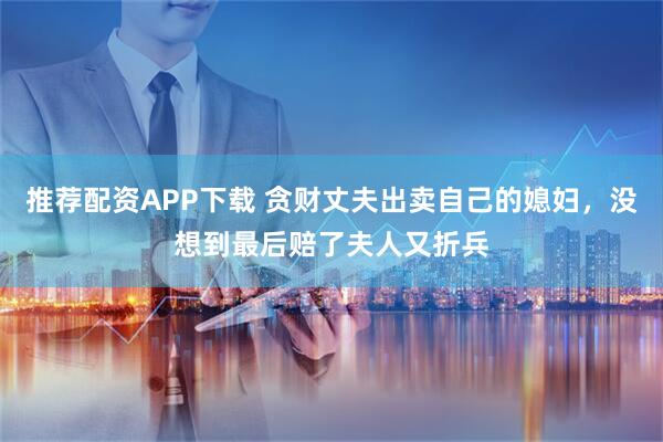 推荐配资APP下载 贪财丈夫出卖自己的媳妇，没想到最后赔了夫人又折兵