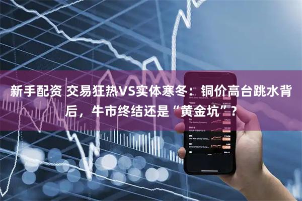 新手配资 交易狂热VS实体寒冬：铜价高台跳水背后，牛市终结还是“黄金坑”？