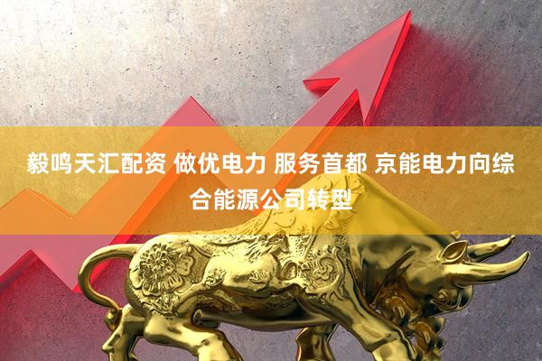 毅鸣天汇配资 做优电力 服务首都 京能电力向综合能源公司转型