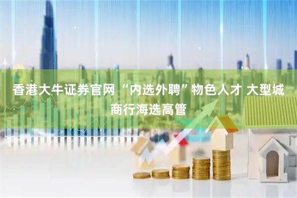 香港大牛证券官网 “内选外聘”物色人才 大型城商行海选高管