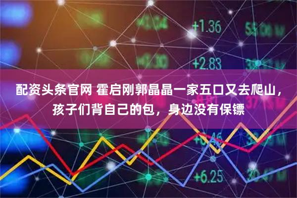 配资头条官网 霍启刚郭晶晶一家五口又去爬山，孩子们背自己的包，身边没有保镖