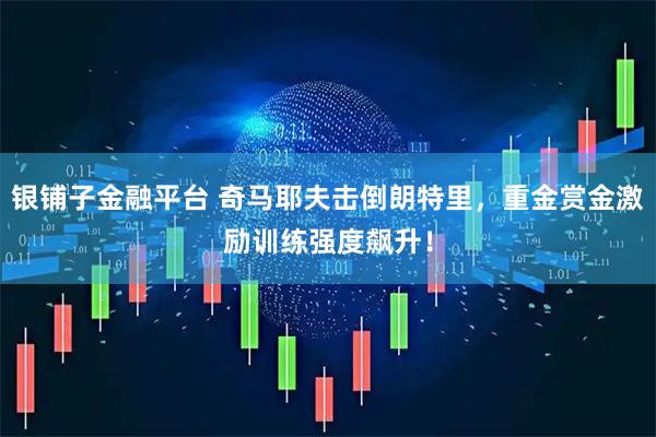 银铺子金融平台 奇马耶夫击倒朗特里，重金赏金激励训练强度飙升！