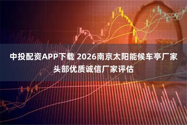 中投配资APP下载 2026南京太阳能候车亭厂家头部优质诚信厂家评估