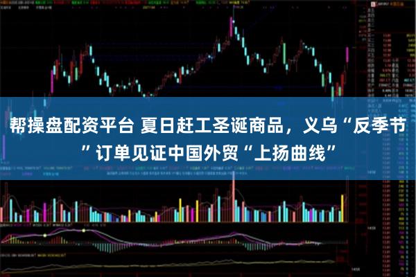 帮操盘配资平台 夏日赶工圣诞商品，义乌“反季节”订单见证中国外贸“上扬曲线”