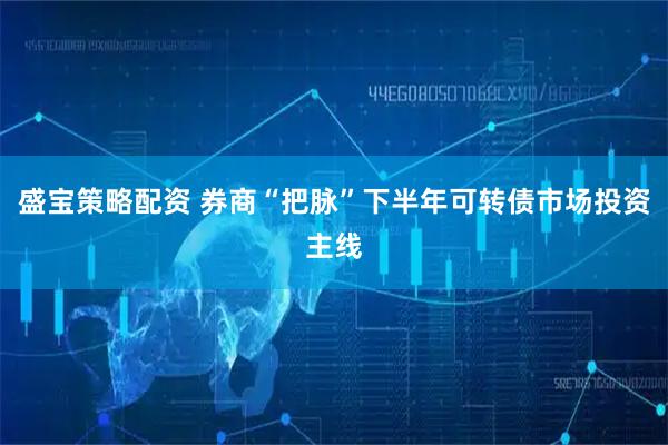 盛宝策略配资 券商“把脉”下半年可转债市场投资主线