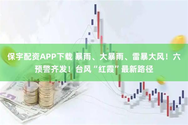 保宇配资APP下载 暴雨、大暴雨、雷暴大风！六预警齐发！台风“红霞”最新路径