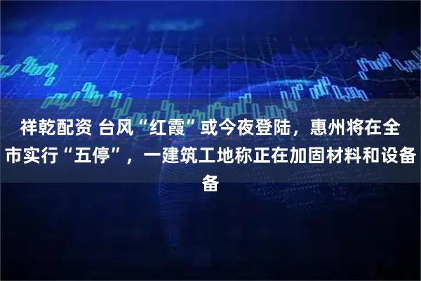 祥乾配资 台风“红霞”或今夜登陆，惠州将在全市实行“五停”，一建筑工地称正在加固材料和设备