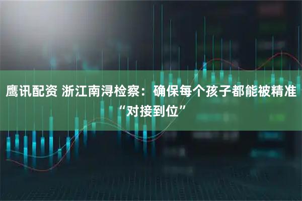 鹰讯配资 浙江南浔检察：确保每个孩子都能被精准“对接到位”